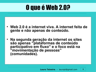 O que é Web 2.0? Web 2.0 é a internet viva. A internet feita de gente e não apenas de conteúdo. Na segunda geração da internet os sites são apenas “plataformas de conteúdo participativo em fluxo” e o foco está na “movimentação de pessoas” (comunidades). 