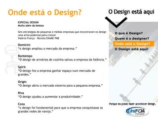 ESPECIAL DESIGN Muito além da beleza Seis estratégias de pequenas e médias empresas que encontraram no design uma arma poderosa para crescer Valéria França – Revista EXAME PME Domicini “ o design ampliou o mercado da empresa.” Bontempo “ O design de armários de cozinha salvou a empresa da falência.” Spirit “ O design fez a empresa ganhar espaço num mercado de grandes.” Origin “ O design abriu o mercado externo para a pequena empresa.” Riva “ O design ajudou a aumentar a produtividade.” Coza “ o design foi fundamental para que a empresa conquistasse as grandes redes de varejo.” O que é Design? Quem é o designer?  Onde está o Design? O Design está aqui! Onde está o Design? 