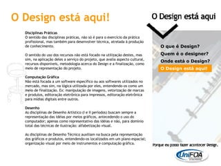 Disciplinas Práticas O sentido das disciplinas práticas, não só é para o exercício da prática profissional, mas também para desenvolver técnica, atrelada à produção de conhecimento. O sentido do uso dos recursos não está focado na utilização destes, mas sim, na aplicação deles a serviço do projeto, que avalia aspecto cultural, recursos disponíveis, metodologia acerca do Design e a finalização, como meio de representação do projeto. Computação Gráfica Não está focada a um software específico ou aos softwares utilizados no mercado, mas sim, na lógica utilizada por eles, entendendo-os como um meio de finalização. Ex: manipulação de imagens, vetorização de marcas e produtos, editoração eletrônica para impressos, editoração eletrônica para mídias digitais entre outros. Desenho As disciplinas de Desenho Artístico (I e II períodos) buscam sempre a representação das idéias por meios gráficos, antecedendo o uso do computador; apenas como representativo das idéias e não, para domínio total das técnicas de ilustração: alfabetização visual. As disciplinas de Desenho Técnico auxiliam na busca pela representação dos gráficos e produtos, entendendo-os localizados em um plano espacial; organização visual por meio de instrumentos e computação gráfica. O que é Design? Quem é o designer?  Onde está o Design? O Design está aqui! O Design está aqui! 