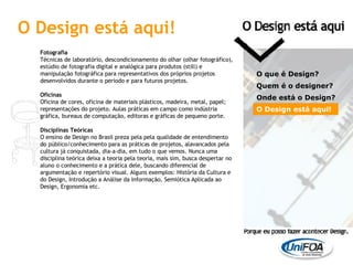 Fotografia Técnicas de laboratório, descondicionamento do olhar (olhar fotográfico), estúdio de fotografia digital e analógica para produtos (still) e manipulação fotográfica para representativos dos próprios projetos desenvolvidos durante o período e para futuros projetos. Oficinas Oficina de cores, oficina de materiais plásticos, madeira, metal, papel; representações do projeto. Aulas práticas em campo como indústria gráfica, bureaus de computação, editoras e gráficas de pequeno porte. Disciplinas Teóricas O ensino de Design no Brasil preza pela pela qualidade de entendimento do público/conhecimento para as práticas de projetos, alavancados pela cultura já conquistada, dia-a-dia, em tudo o que vemos. Nunca uma disciplina teórica deixa a teoria pela teoria, mais sim, busca despertar no aluno o conhecimento e a prática dele, buscando diferencial de argumentação e repertório visual. Alguns exemplos: História da Cultura e do Design, Introdução a Análise da Informação, Semiótica Aplicada ao Design, Ergonomia etc. O que é Design? Quem é o designer?  Onde está o Design? O Design está aqui! O Design está aqui! 