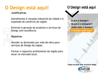Justificativas Atendimento à vocação industrial da cidade e à expansão do comércio da região.   Estímulo à geração de produtos e serviços de Design com excelência. Objetivos Atender as demandas por mão-de-obra para serviços de Design da região.   Formar e capacitar profissionais da região para atuar no mercado local. O que é Design? Quem é o designer?  Onde está o Design? O Design está aqui! O Design está aqui! 