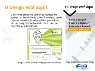 O curso de design do UniFOA já realizou em apenas um Semestre de curso, 8 eventos, desde palestra de exibição de portifólio profissional, até um congresso ambiental com o curso de Engenharia: o ECOIDÉIAS. O que é Design? Quem é o designer?  Onde está o Design? O Design está aqui! http://www.ondeestaodesign.com/ecoideias O Design está aqui! 