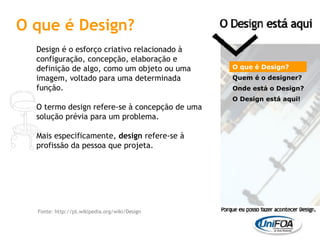 O que é Design? Design é o esforço criativo relacionado à configuração, concepção, elaboração e definição de algo, como um objeto ou uma imagem, voltado para uma determinada função. O termo design refere-se à concepção de uma solução prévia para um problema. Mais especificamente,  design  refere-se à profissão da pessoa que projeta. O que é Design? Quem é o designer?  Onde está o Design? O Design está aqui! Fonte: http://pt.wikipedia.org/wiki/Design 