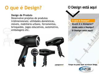 O que é Design? Design de Produto Desenvolve projetos de produtos tridimensionais: utilidades domésticas, móveis, mobiliário urbano, ferramentas, brinquedos, jogos educativos, automotivo, embalagens etc. O que é Design? Quem é o designer?  Onde está o Design? O Design está aqui! 