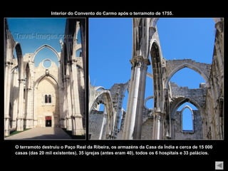 Interior do Convento do Carmo após o terramoto de 1755.




O terramoto destruiu o Paço Real da Ribeira, os armazéns da Casa da Índia e cerca de 15 000
casas (das 20 mil existentes), 35 igrejas (antes eram 40), todos os 6 hospitais e 33 palácios.
 