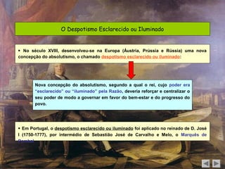 O Despotismo Esclarecido ou Iluminado


 No século XVIII, desenvolveu-se na Europa (Áustria, Prússia e Rússia) uma nova
concepção do absolutismo, o chamado despotismo esclarecido ou iluminado:




       Nova concepção do absolutismo, segundo a qual o rei, cujo poder era
       “esclarecido” ou “iluminado” pela Razão, deveria reforçar e centralizar o
       seu poder de modo a governar em favor do bem-estar e do progresso do
       povo.




 Em Portugal, o despotismo esclarecido ou iluminado foi aplicado no reinado de D. José
I (1750-1777), por intermédio de Sebastião José de Carvalho e Melo, o Marquês de
Pombal.
 