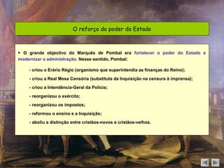 O reforço do poder do Estado



 O grande objectivo do Marquês de Pombal era fortalecer o poder do Estado e
modernizar a administração. Nesse sentido, Pombal:

    - criou o Erário Régio (organismo que superintendia as finanças do Reino);

    - criou a Real Mesa Censória (substituta da Inquisição na censura à imprensa);

    - criou a Intendência-Geral da Polícia;

    - reorganizou o exército;

    - reorganizou os impostos;

    - reformou o ensino e a Inquisição;

    - aboliu a distinção entre cristãos-novos e cristãos-velhos.
 