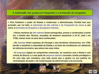 A submissão dos grupos privilegiados e a promoção da burguesia


 Para fortalecer o poder do Estado e modernizar a administração, Pombal teve que
proceder, por um lado, à submissão da alta nobreza e da Companhia de Jesus e, por
outro, à promoção da burguesia e da pequena nobreza:

    - Vários membros da alta nobreza foram perseguidos, presos e condenados à morte
    (ex: a família dos Távoras, acusados de tentarem assassinar o rei D. José I em
    1758), outros viram os seus bens confiscados;

    - Os Jesuítas foram expulsos de Portugal e dos territórios ultramarinos, em 1759,
    devido a resistirem à autoridade do Estado e ao facto de constituírem um obstáculo
    às reformas do ensino, que estava nas suas mãos;

    - À burguesia (ligada às companhias comerciais, ao comércio com o Brasil e aos
    vinhos do Douro) e a uma parte da pequena nobreza concedeu muitos privilégios e
    foi com eles que constituiu uma elite social que o ajudou na sua política de
    centralização do poder e de modernização da administração e da economia.
 