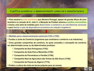 A política económica: o desenvolvimento comercial e manufactureiro


 Para resolver a crise económica que afectava Portugal, apesar do grande afluxo de ouro
brasileiro no reinado de D. João V, o Marquês de Pombal retomou a política mercantilista
e tomou uma série de medidas para desenvolver o comércio e as manufacturas nacionais
e para libertar o país da dependência económica em relação à Inglaterra:



 Medidas para o desenvolvimento comercial (1753 a 1759):
• Fundou a Junta do Comércio (organismo que controlava o comércio e as indústrias);
• Criou grandes companhias de comércio, às quais concedeu o monopólio do comércio
em determinadas zonas ou de determinados produtos:
      Companhia da Ásia Portuguesa (1753);
      Companhia do Grão-Pará e Maranhão (1755);
      Companhia do Pernambuco e Paraíba (1759);
      Companhia Real da Agricultura das Vinhas do Alto Douro (1756);
      Companhia de Pescas do Algarve (1773);
• Proibiu a cultura da vinha em terras próprias para os cereais.
 