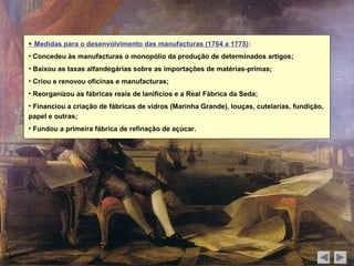  Medidas para o desenvolvimento das manufacturas (1764 a 1775):
• Concedeu às manufacturas o monopólio da produção de determinados artigos;
• Baixou as taxas alfandegárias sobre as importações de matérias-primas;
• Criou e renovou oficinas e manufacturas;
• Reorganizou as fábricas reais de lanifícios e a Real Fábrica da Seda;
• Financiou a criação de fábricas de vidros (Marinha Grande), louças, cutelarias, fundição,
papel e outras;
• Fundou a primeira fábrica de refinação de açúcar.
 