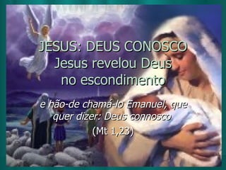 JESUS: DEUS CONOSCO Jesus revelou Deus no escondimento e hão-de chamá-lo Emanuel, que quer dizer: Deus connosco  (Mt 1,23) 