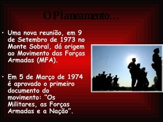O Planeamento… Uma nova reunião, em 9 de Setembro de 1973 no Monte Sobral, dá origem ao Movimento das Forças Armadas (MFA).  Em 5 de Março de 1974 é aprovado o primeiro documento do movimento: “Os Militares, as Forças Armadas e a Nação”.  