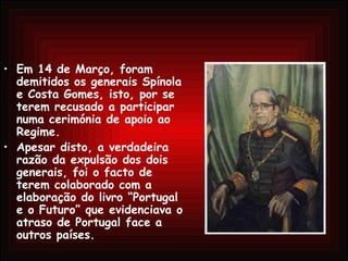 Em 14 de Março, foram demitidos os generais Spínola e Costa Gomes, isto, por se terem recusado a participar numa cerimónia de apoio ao Regime.  Apesar disto, a verdadeira razão da expulsão dos dois generais, foi o facto de terem colaborado com a elaboração do livro “Portugal e o Futuro” que evidenciava o atraso de Portugal face a outros países. 