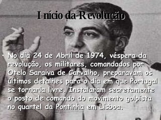 Início da Revolução No dia 24 de Abril de 1974, véspera da revolução, os militares, comandados por Otelo Saraiva de Carvalho, preparavam os últimos detalhes para o dia em que Portugal se tornaria livre. Instalaram secretamente o posto de comando do movimento golpista no quartel da Pontinha em Lisboa. 