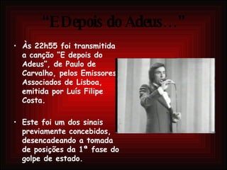 “ E Depois do Adeus…” Às 22h55 foi transmitida a canção “E depois do Adeus”, de Paulo de Carvalho, pelos Emissores Associados de Lisboa, emitida por Luís Filipe Costa.  Este foi um dos sinais previamente concebidos, desencadeando a tomada de posições da 1ª fase do golpe de estado.  