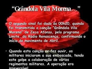 “ Grândola Vila Morena…” O segundo sinal foi dado ás 00h20, quando foi transmitida a canção “Grândola Vila Morena” de Zeca Afonso, pelo programa Limite, da Rádio Renascença, confirmando o início do movimento de Abril. Quando esta canção se fez ouvir, os militares iniciaram a sua emboscada, tendo este golpe a colaboração de vários regimentos militares. A operação era irreversível. 