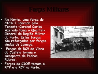 Forças Militares No Norte, uma força do CICA 1 liderada pelo Tenente-Coronel Carlos Azeredo toma o Quartel-General da Região Militar do Porto. Estas forças são reforçadas por forças vindas de Lamego. Forças do BC9 de Viana do Castelo tomam o Aeroporto de Pedras Rubras.  Forças do CIOE tomam a RTP e o RCP no Porto.  