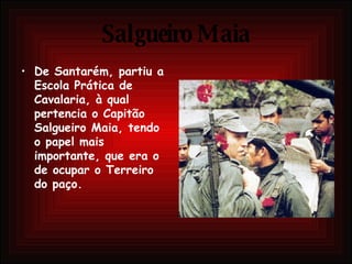 Salgueiro Maia De Santarém, partiu a Escola Prática de Cavalaria, à qual pertencia o Capitão Salgueiro Maia, tendo o papel mais importante, que era o de ocupar o Terreiro do paço.  