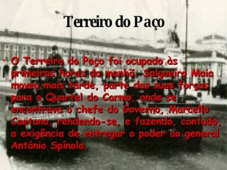 Terreiro do Paço O Terreiro do Paço foi ocupado às primeiras horas da manhã. Salgueiro Maia moveu mais tarde, parte das suas forças para o Quartel do Carmo, onde se encontrava o chefe do Governo, Marcello Caetano, rendendo-se, e fazendo, contudo, a exigência de entregar o poder ao general António Spínola. 
