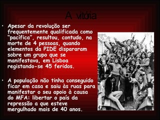 A vitória Apesar da revolução ser frequentemente qualificada como “pacífica”, resultou, contudo, na morte de 4 pessoas, quando elementos da PIDE dispararam sobre um grupo que se manifestava, em Lisboa registando-se 45 feridos. A população não tinha conseguido ficar em casa e saiu às ruas para manifestar o seu apoio à causa do MFA: libertar o país da repressão a que esteve mergulhado mais de 40 anos. 