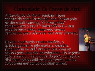 Curiosidade: Os Cravos de Abril A Revolução de Abril também ficou conhecida como Revolução dos Cravos pois no dia o self-service “O Franjinhas” comemorava o seu 1.º aniversário e o seu proprietário tinha comprado cravos vermelhos para oferecer aos seus clientes.  Devido à agitação revolucionária, o estabelecimento não abriu e, Celeste, funcionária do self service saiu com os cravos para que não murchassem. Ao ir para casa e vendo a felicidade do povo começou a distribuir pelos militares os cravos que os colocaram nos canos das suas armas. 