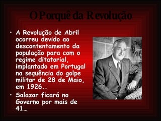 O Porquê da Revolução A Revolução de Abril ocorreu devido ao descontentamento da população para com o regime ditatorial, implantado em Portugal na sequência do golpe militar de 28 de Maio, em 1926.. Salazar ficará no Governo por mais de 41… 