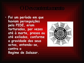 O Descontentamento Foi um período em que haviam perseguições pela PIDE, eram torturados, por vezes até à morte, presos ou até exilados, conforme a gravidade dos seus actos, entenda-se, contra o  Regime de Salazar. 
