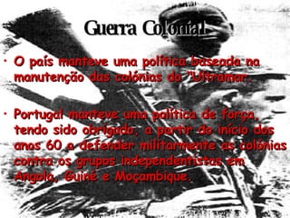 Guerra Colonial O país manteve uma política baseada na manutenção das colónias do "Ultramar. Portugal manteve uma política de força, tendo sido obrigado, a partir do início dos anos 60 a defender militarmente as colónias contra os grupos independentistas em Angola, Guiné e Moçambique. 