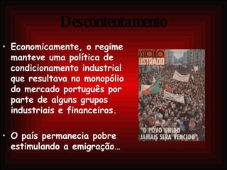 Descontentamento Economicamente, o regime manteve uma política de condicionamento industrial que resultava no monopólio do mercado português por parte de alguns grupos industriais e financeiros. O país permanecia pobre estimulando a emigração… 