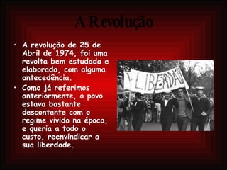 A Revolução A revolução de 25 de Abril de 1974, foi uma revolta bem estudada e elaborada, com alguma antecedência. Como já referimos anteriormente, o povo estava bastante descontente com o regime vivido na época, e queria a todo o custo, reenvindicar a sua liberdade. 