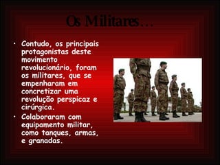 Os Militares… Contudo, os principais protagonistas deste movimento revolucionário, foram os militares, que se empenharam em concretizar uma revolução perspicaz e cirúrgica. Colaboraram com equipamento militar, como tanques, armas, e granadas. 