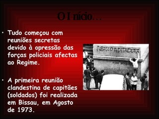 O Início… Tudo começou com reuniões secretas devido à opressão das forças policiais afectas ao Regime. A primeira reunião clandestina de capitães (soldados) foi realizada em Bissau, em Agosto de 1973. 