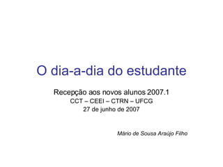 O dia-a-dia do estudante Recepção aos novos alunos 2007.1 CCT – CEEI – CTRN – UFCG 27 de junho de 2007 Mário de Sousa Araújo Filho 