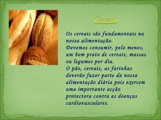 Os cereais são fundamentais na nossa alimentação.  Devemos consumir, pelo menos, um bom prato de cereais, massas ou legumes por dia. O pão, cereais, as farinhas deverão fazer parte da nossa alimentação diária pois exercem uma importante acção protectora contra as doenças cardiovasculares. 