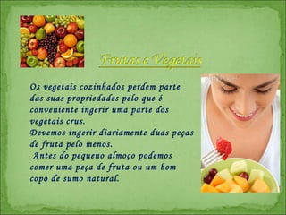 Os vegetais cozinhados perdem parte das suas propriedades pelo que é conveniente ingerir uma parte dos vegetais crus.  Devemos ingerir diariamente duas peças de fruta pelo menos. Antes do pequeno almoço podemos comer uma peça de fruta ou um bom copo de sumo natural.  