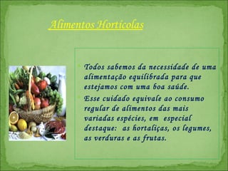 Todos sabemos da necessidade de uma alimentação equilibrada para que estejamos com uma boa saúde.  Esse cuidado equivale ao consumo regular de alimentos das mais variadas espécies, em  especial destaque:  as hortaliças, os legumes, as verduras e as frutas.  Alimentos Hortícolas 