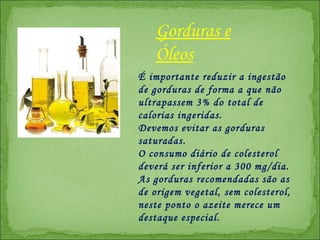 É importante reduzir a ingestão de gorduras de forma a que não ultrapassem 3% do total de calorias ingeridas.  Devemos evitar as gorduras saturadas.  O consumo diário de colesterol deverá ser inferior a 300 mg/dia.  As gorduras recomendadas são as de origem vegetal, sem colesterol, n este ponto o azeite merece um destaque especial.  Gorduras e Óleos 
