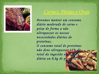 Devemos manter um consumo diário moderado de carne e peixe de forma a não ultrapassar as nossas necessidades diárias de proteínas.  O consumo total de proteínas não deve ultrapassar 15% do total da ingestão energética diária ou 0,8g de peso por dia. Carnes, Peixes e Ovos 