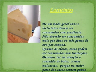 De um modo geral ovos e lacticínios devem ser consumidos com prudência. Não deverão ser consumidas mais que duas ou três gemas de ovo por semana.  Quanto às claras, estas podem ser consumidas sem limitações. Devemos ter em atenção o conteúdo de bolos, cremes maioneses,  porque na maior parte dos casos contem gemas de ovo na sua composição.  Lacticínios 