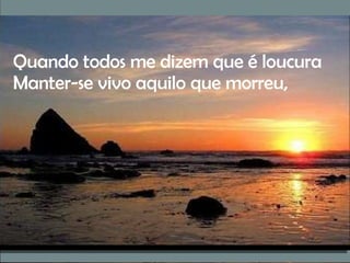 Quando todos me dizem que é loucura Manter-se vivo aquilo que morreu, 