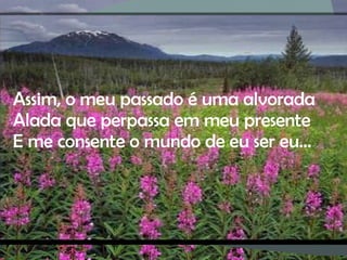 Assim, o meu passado é uma alvorada Alada que perpassa em meu presente E me consente o mundo de eu ser eu… 