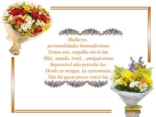 Mulheres,  personalidades honradíssimas Temos nós, orgulho em tê-las. Mãe, amada, irmã... amiguíssimas Impossível não percebê-las. Desde as meigas, às extremistas, Não há quem possa vencê-las. 