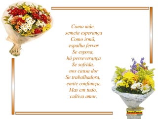 Como mãe,  semeia esperança Como irmã,  espalha fervor Se esposa,  há perseverança Se sofrida,  nos causa dor Se trabalhadora,  emite confiança, Mas em tudo,  cultiva amor. 