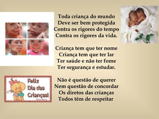 Toda criança do mundo Deve ser bem protegida Contra os rigores do tempo Contra os rigores da vida. Criança tem que ter nome Criança tem que ter lar Ter saúde e não ter fome Ter segurança e estudar. Não é questão de querer Nem questão de concordar Os diretos das crianças Todos têm de respeitar  
