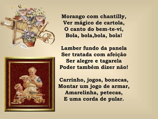 Morango com chantilly, Ver mágico de cartola, O canto do bem-te-vi, Bola, bola,bola, bola! Lamber fundo da panela Ser tratada com afeição Ser alegre e tagarela Poder também dizer não! Carrinho, jogos, bonecas, Montar um jogo de armar, Amarelinha, petecas, E uma corda de pular. 