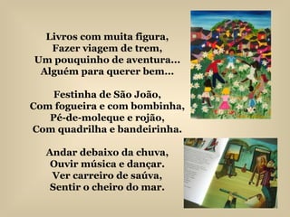 Livros com muita figura, Fazer viagem de trem, Um pouquinho de aventura... Alguém para querer bem... Festinha de São João, Com fogueira e com bombinha, Pé-de-moleque e rojão, Com quadrilha e bandeirinha. Andar debaixo da chuva, Ouvir música e dançar. Ver carreiro de saúva, Sentir o cheiro do mar. 