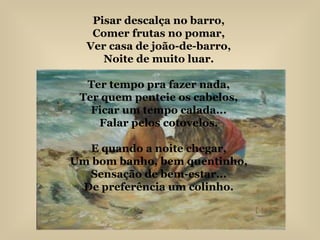 Pisar descalça no barro, Comer frutas no pomar, Ver casa de joão-de-barro, Noite de muito luar. Ter tempo pra fazer nada, Ter quem penteie os cabelos, Ficar um tempo calada... Falar pelos cotovelos. E quando a noite chegar, Um bom banho, bem quentinho, Sensação de bem-estar... De preferência um colinho. 