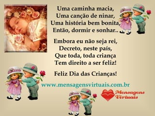 Uma caminha macia, Uma canção de ninar, Uma história bem bonita, Então, dormir e sonhar.. Embora eu não seja rei, Decreto, neste país, Que toda, toda criança Tem direito a ser feliz! Feliz Dia das Crianças! www.mensagensvirtuais.com.br 