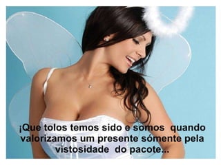 ¡Que tolos temos sido e somos  quando valorizamos um presente sómente pela vistosidade  do pacote... 