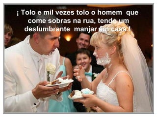 ¡ Tolo e mil vezes tolo o homem  que  come sobras na rua, tendo um deslumbrante  manjar em casa !  